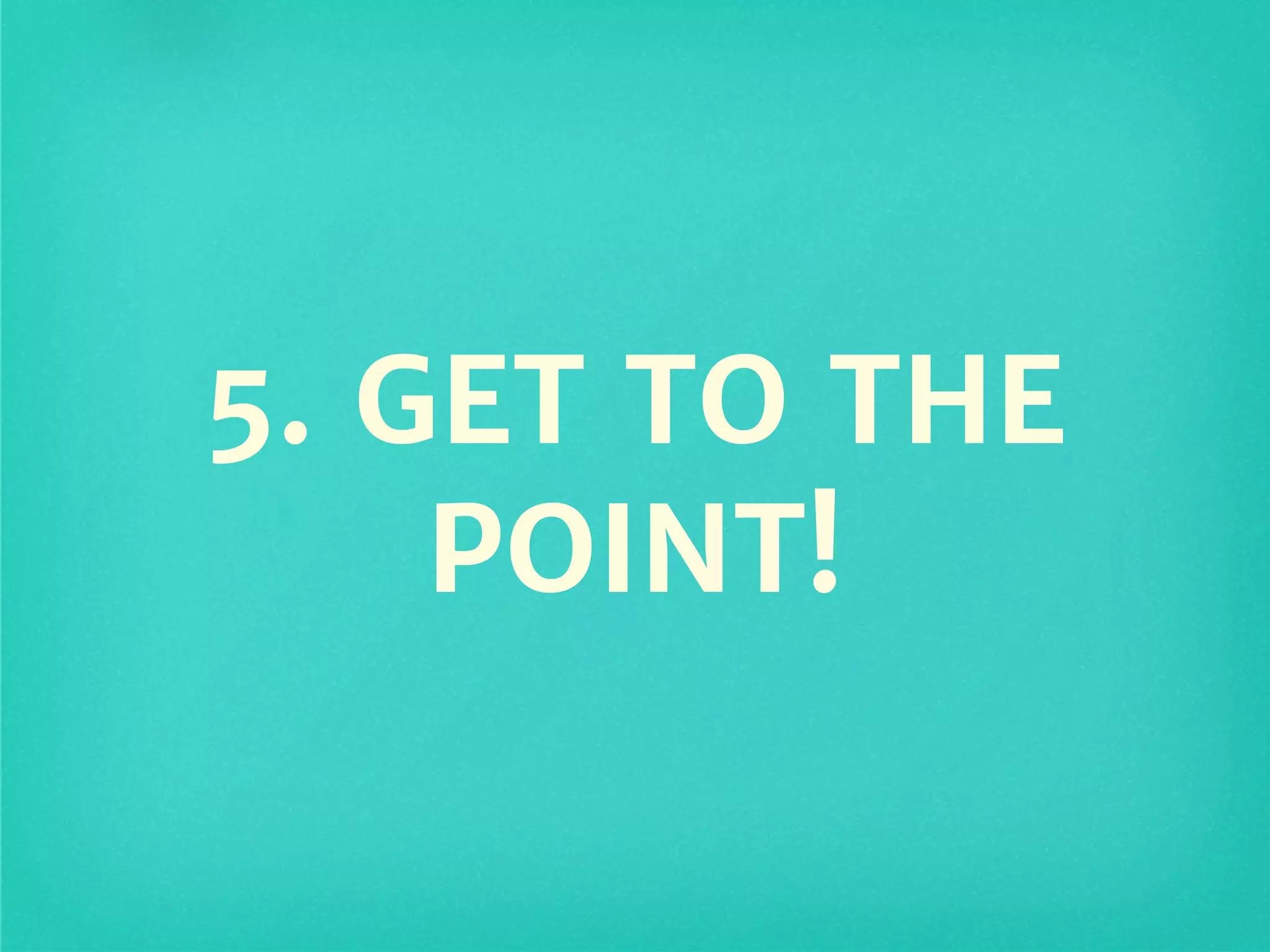 5. GET TO THE
POINT!
 