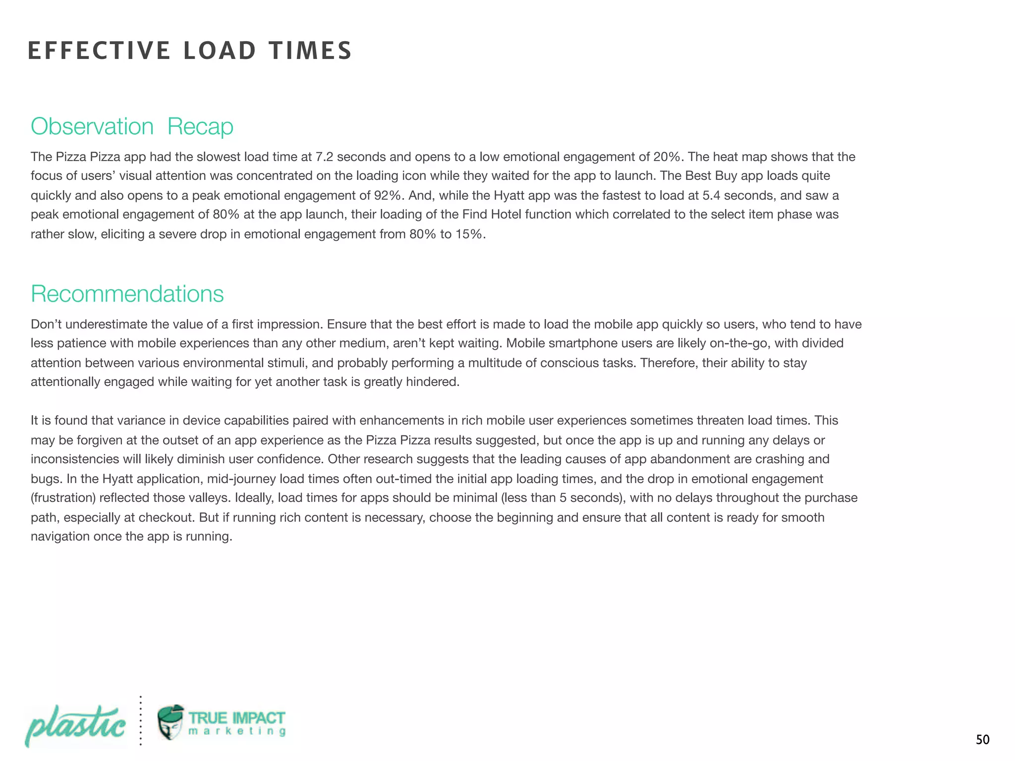 Observation Recap
The Pizza Pizza app had the slowest load time at 7.2 seconds and opens to a low emotional engagement of 20%. The heat map shows that the
focus of users’ visual attention was concentrated on the loading icon while they waited for the app to launch. The Best Buy app loads quite
quickly and also opens to a peak emotional engagement of 92%. And, while the Hyatt app was the fastest to load at 5.4 seconds, and saw a
peak emotional engagement of 80% at the app launch, their loading of the Find Hotel function which correlated to the select item phase was
rather slow, eliciting a severe drop in emotional engagement from 80% to 15%.
Recommendations
Don’t underestimate the value of a ﬁrst impression. Ensure that the best effort is made to load the mobile app quickly so users, who tend to have
less patience with mobile experiences than any other medium, aren’t kept waiting. Mobile smartphone users are likely on-the-go, with divided
attention between various environmental stimuli, and probably performing a multitude of conscious tasks. Therefore, their ability to stay
attentionally engaged while waiting for yet another task is greatly hindered.
It is found that variance in device capabilities paired with enhancements in rich mobile user experiences sometimes threaten load times. This
may be forgiven at the outset of an app experience as the Pizza Pizza results suggested, but once the app is up and running any delays or
inconsistencies will likely diminish user conﬁdence. Other research suggests that the leading causes of app abandonment are crashing and
bugs. In the Hyatt application, mid-journey load times often out-timed the initial app loading times, and the drop in emotional engagement
(frustration) reﬂected those valleys. Ideally, load times for apps should be minimal (less than 5 seconds), with no delays throughout the purchase
path, especially at checkout. But if running rich content is necessary, choose the beginning and ensure that all content is ready for smooth
navigation once the app is running.
50
EFFECTIVE LOAD TIMES
 
