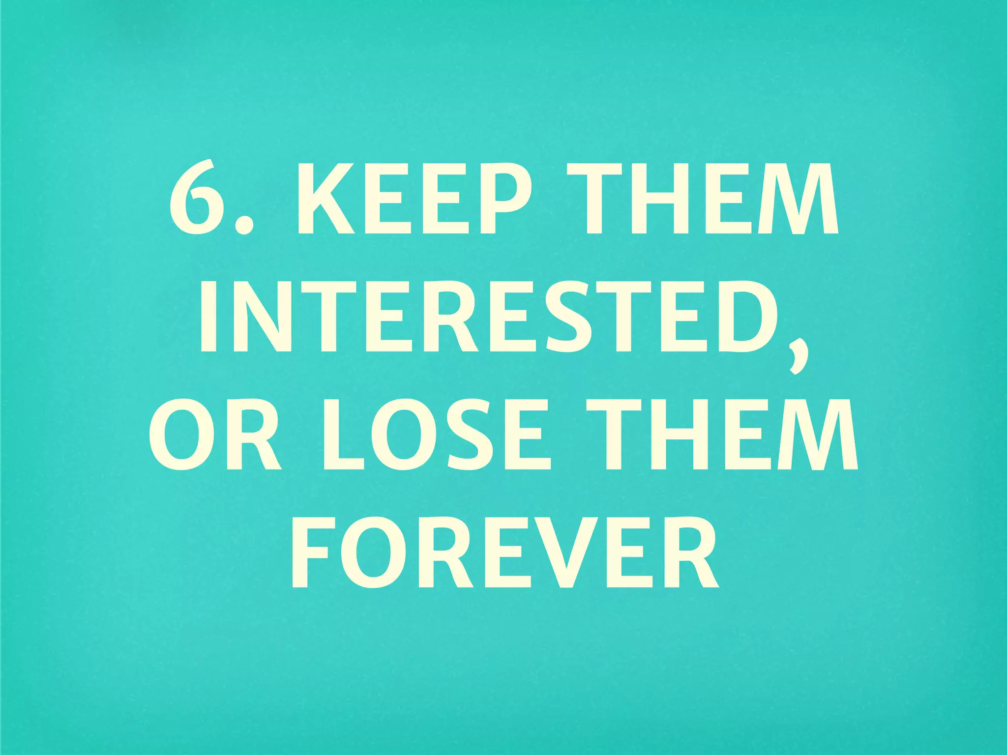 6. KEEP THEM
INTERESTED,
OR LOSE THEM
FOREVER
 