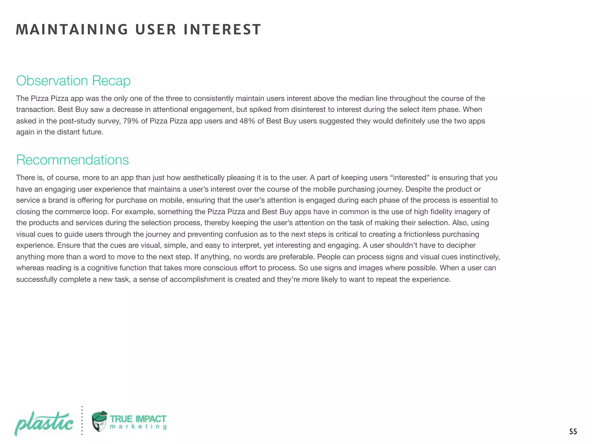 Observation Recap
The Pizza Pizza app was the only one of the three to consistently maintain users interest above the median line throughout the course of the
transaction. Best Buy saw a decrease in attentional engagement, but spiked from disinterest to interest during the select item phase. When
asked in the post-study survey, 79% of Pizza Pizza app users and 48% of Best Buy users suggested they would deﬁnitely use the two apps
again in the distant future.
Recommendations
There is, of course, more to an app than just how aesthetically pleasing it is to the user. A part of keeping users “interested” is ensuring that you
have an engaging user experience that maintains a user’s interest over the course of the mobile purchasing journey. Despite the product or
service a brand is offering for purchase on mobile, ensuring that the user’s attention is engaged during each phase of the process is essential to
closing the commerce loop. For example, something the Pizza Pizza and Best Buy apps have in common is the use of high ﬁdelity imagery of
the products and services during the selection process, thereby keeping the user’s attention on the task of making their selection. Also, using
visual cues to guide users through the journey and preventing confusion as to the next steps is critical to creating a frictionless purchasing
experience. Ensure that the cues are visual, simple, and easy to interpret, yet interesting and engaging. A user shouldn’t have to decipher
anything more than a word to move to the next step. If anything, no words are preferable. People can process signs and visual cues instinctively,
whereas reading is a cognitive function that takes more conscious effort to process. So use signs and images where possible. When a user can
successfully complete a new task, a sense of accomplishment is created and they’re more likely to want to repeat the experience.
55
MAINTAINING USER INTEREST
 
