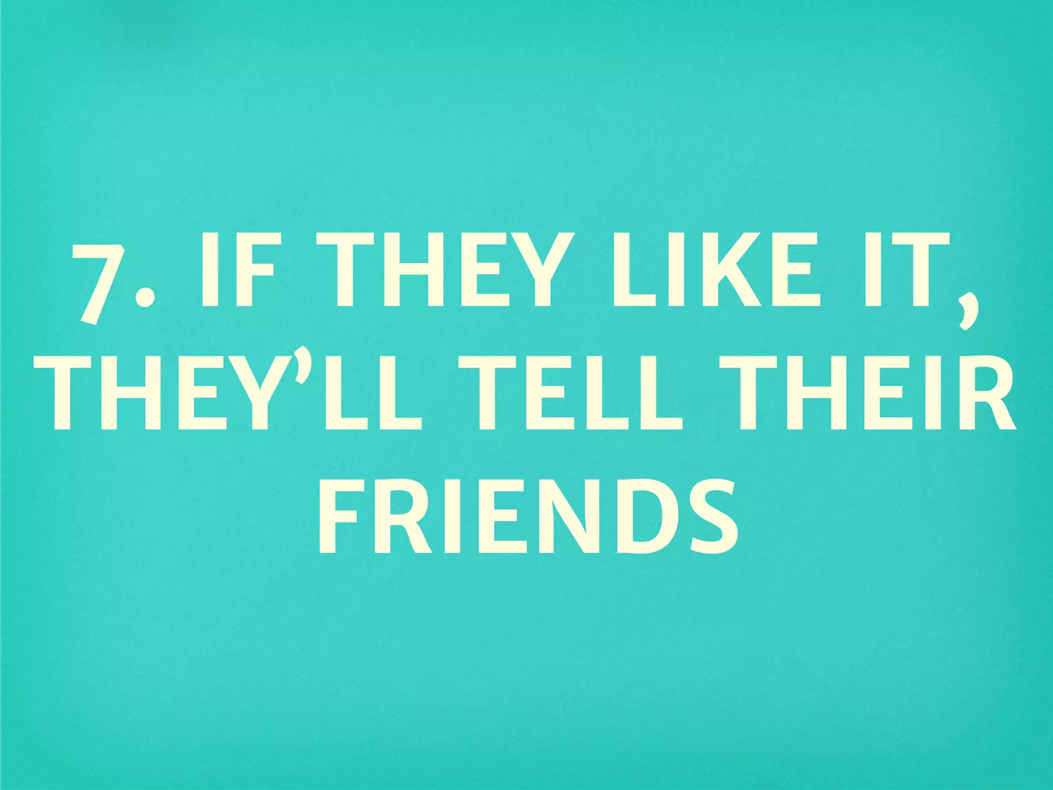 7. IF THEY LIKE IT,
THEY’LL TELL THEIR
FRIENDS
 