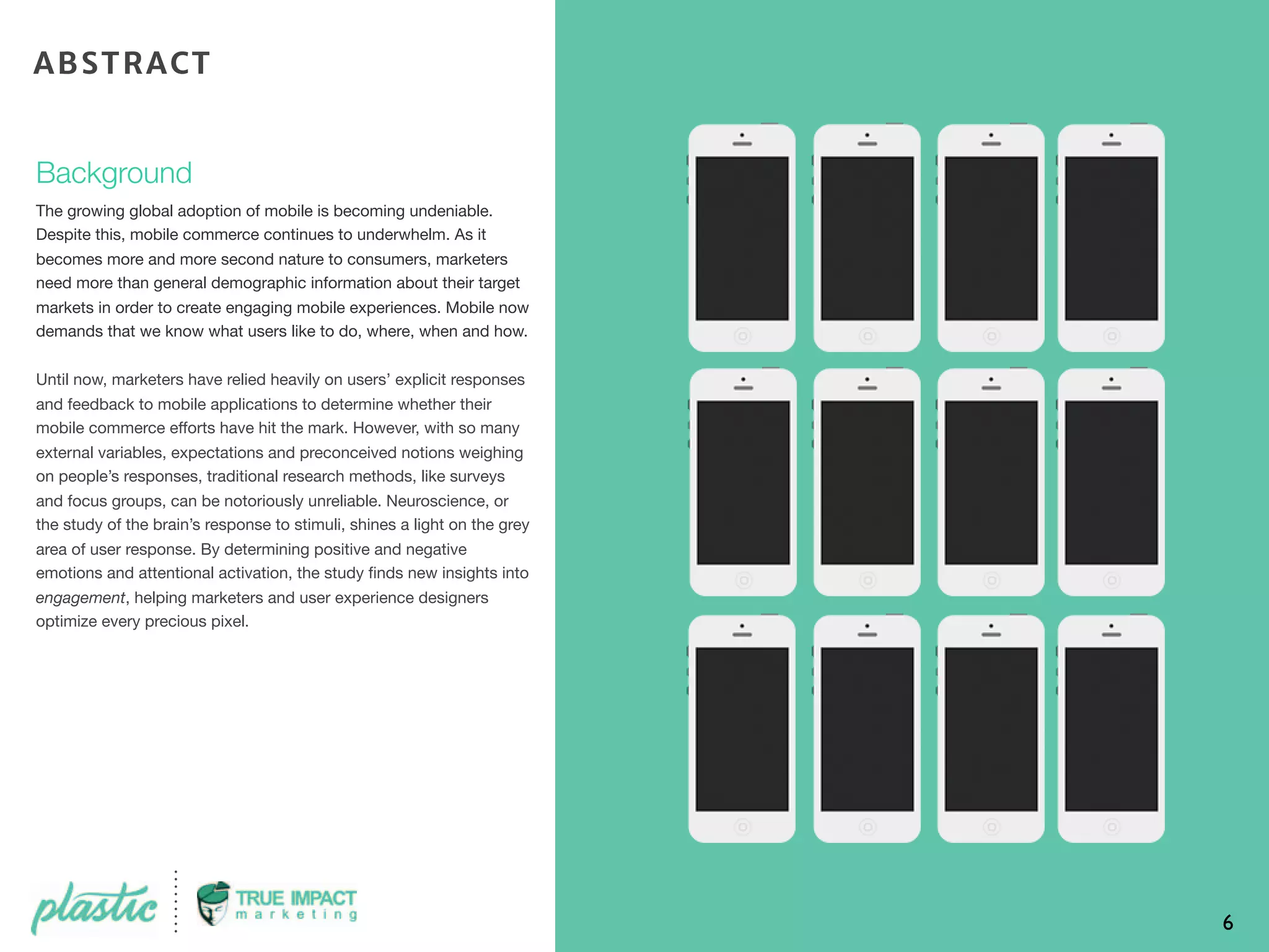 Background
The growing global adoption of mobile is becoming undeniable.
Despite this, mobile commerce continues to underwhelm. As it
becomes more and more second nature to consumers, marketers
need more than general demographic information about their target
markets in order to create engaging mobile experiences. Mobile now
demands that we know what users like to do, where, when and how.
Until now, marketers have relied heavily on users’ explicit responses
and feedback to mobile applications to determine whether their
mobile commerce efforts have hit the mark. However, with so many
external variables, expectations and preconceived notions weighing
on people’s responses, traditional research methods, like surveys
and focus groups, can be notoriously unreliable. Neuroscience, or
the study of the brain’s response to stimuli, shines a light on the grey
area of user response. By determining positive and negative
emotions and attentional activation, the study ﬁnds new insights into
engagement, helping marketers and user experience designers
optimize every precious pixel.
6
ABSTRACT
 