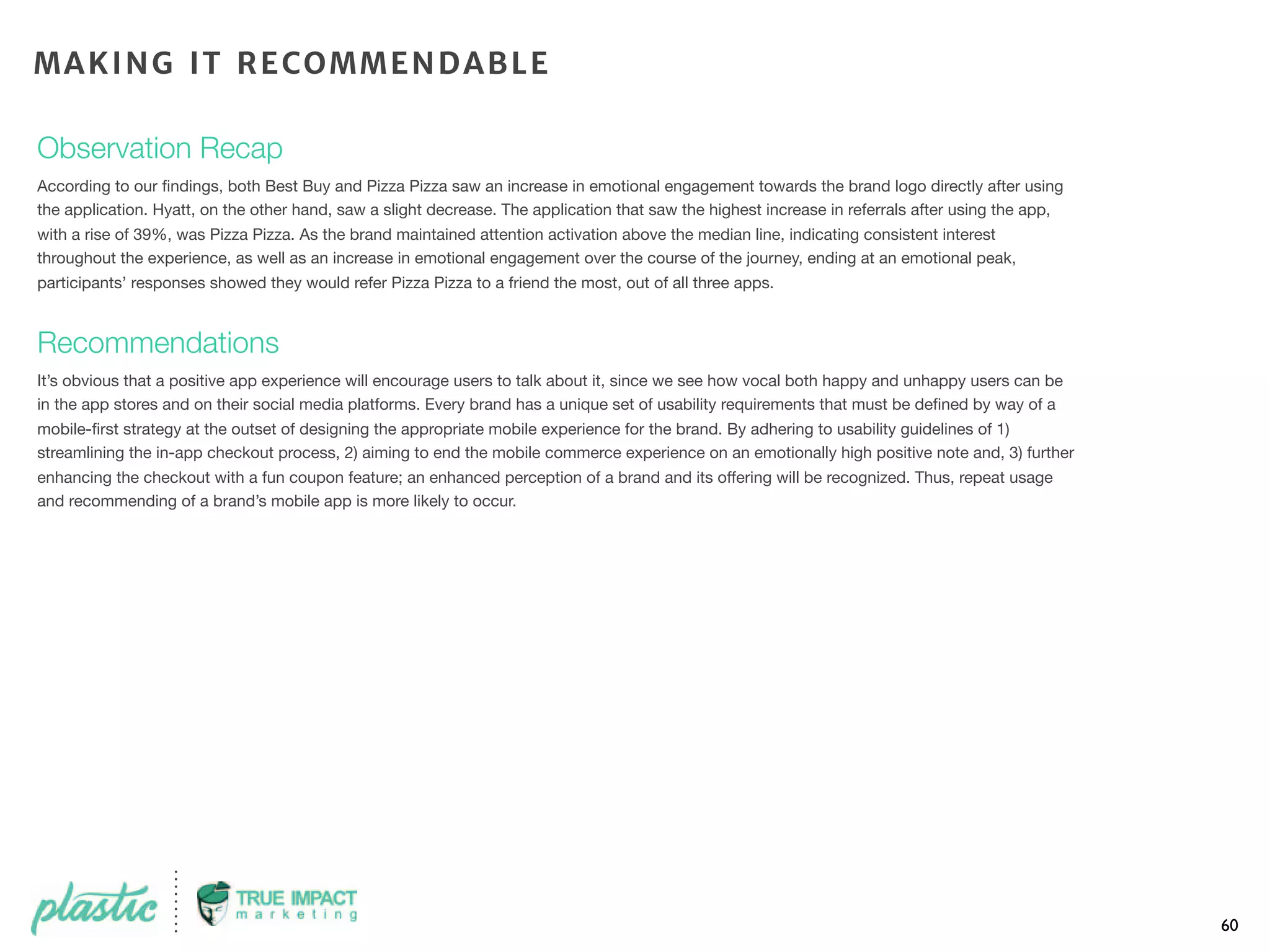 Observation Recap
According to our ﬁndings, both Best Buy and Pizza Pizza saw an increase in emotional engagement towards the brand logo directly after using
the application. Hyatt, on the other hand, saw a slight decrease. The application that saw the highest increase in referrals after using the app,
with a rise of 39%, was Pizza Pizza. As the brand maintained attention activation above the median line, indicating consistent interest
throughout the experience, as well as an increase in emotional engagement over the course of the journey, ending at an emotional peak,
participants’ responses showed they would refer Pizza Pizza to a friend the most, out of all three apps.
Recommendations
It’s obvious that a positive app experience will encourage users to talk about it, since we see how vocal both happy and unhappy users can be
in the app stores and on their social media platforms. Every brand has a unique set of usability requirements that must be deﬁned by way of a
mobile-ﬁrst strategy at the outset of designing the appropriate mobile experience for the brand. By adhering to usability guidelines of 1)
streamlining the in-app checkout process, 2) aiming to end the mobile commerce experience on an emotionally high positive note and, 3) further
enhancing the checkout with a fun coupon feature; an enhanced perception of a brand and its offering will be recognized. Thus, repeat usage
and recommending of a brand’s mobile app is more likely to occur.
60
MAKING IT RECOMMENDABLE
 