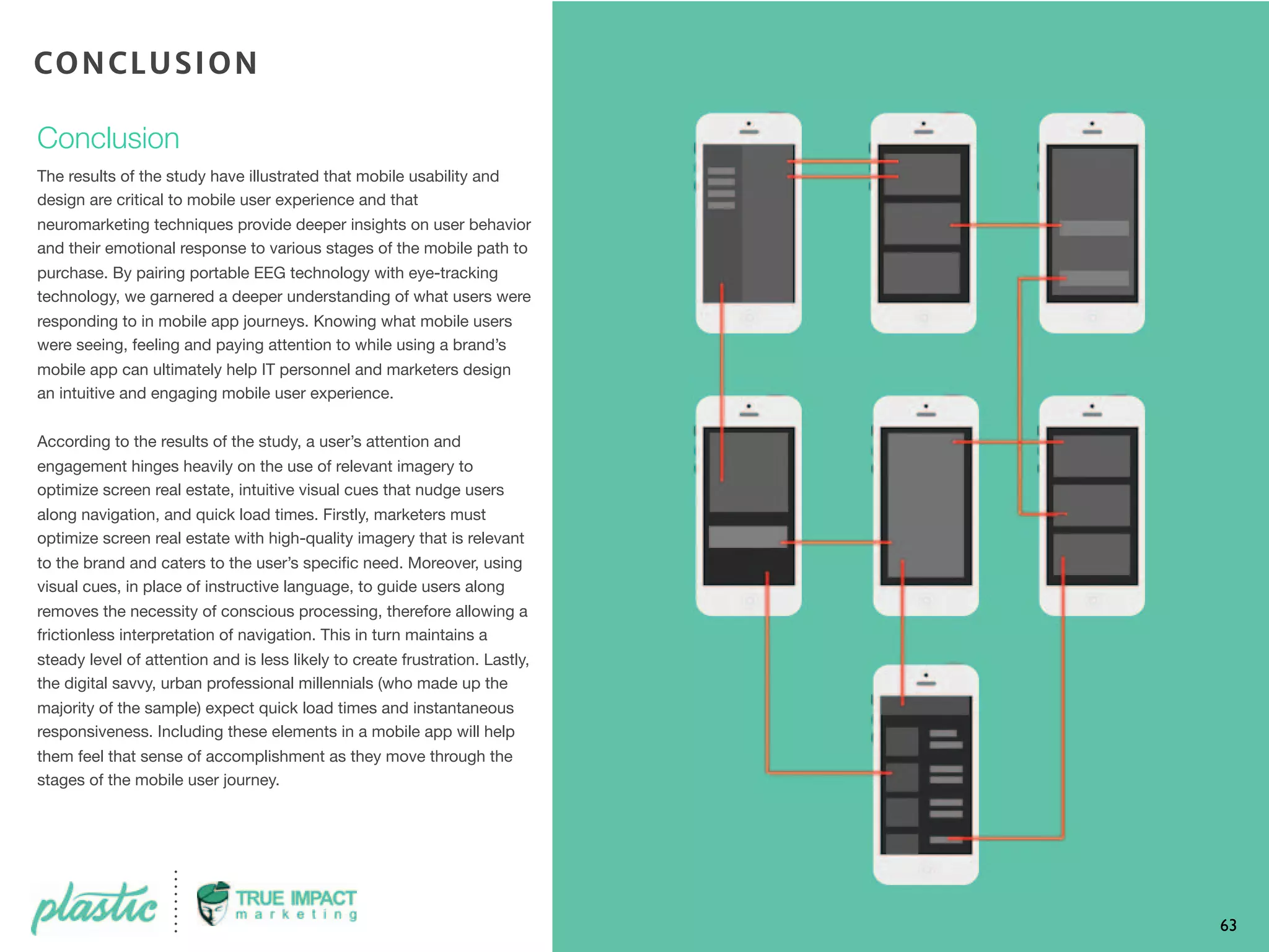 Conclusion
The results of the study have illustrated that mobile usability and
design are critical to mobile user experience and that
neuromarketing techniques provide deeper insights on user behavior
and their emotional response to various stages of the mobile path to
purchase. By pairing portable EEG technology with eye-tracking
technology, we garnered a deeper understanding of what users were
responding to in mobile app journeys. Knowing what mobile users
were seeing, feeling and paying attention to while using a brand’s
mobile app can ultimately help IT personnel and marketers design
an intuitive and engaging mobile user experience.
According to the results of the study, a user’s attention and
engagement hinges heavily on the use of relevant imagery to
optimize screen real estate, intuitive visual cues that nudge users
along navigation, and quick load times. Firstly, marketers must
optimize screen real estate with high-quality imagery that is relevant
to the brand and caters to the user’s speciﬁc need. Moreover, using
visual cues, in place of instructive language, to guide users along
removes the necessity of conscious processing, therefore allowing a
frictionless interpretation of navigation. This in turn maintains a
steady level of attention and is less likely to create frustration. Lastly,
the digital savvy, urban professional millennials (who made up the
majority of the sample) expect quick load times and instantaneous
responsiveness. Including these elements in a mobile app will help
them feel that sense of accomplishment as they move through the
stages of the mobile user journey.
63
CONCLUSION
 
