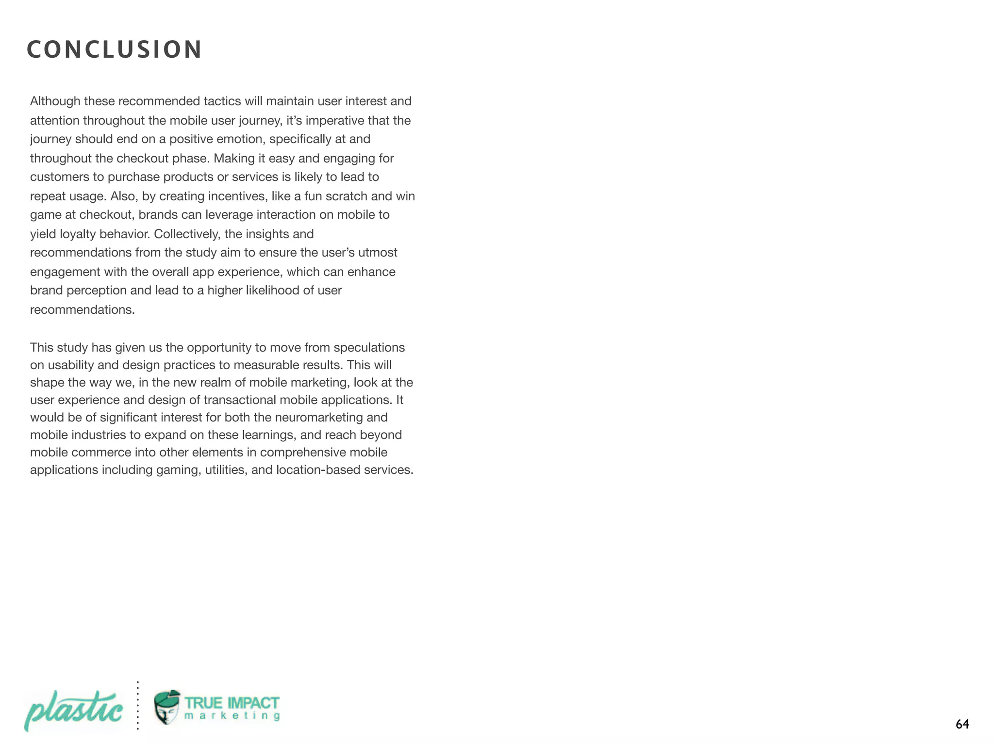 Although these recommended tactics will maintain user interest and
attention throughout the mobile user journey, it’s imperative that the
journey should end on a positive emotion, speciﬁcally at and
throughout the checkout phase. Making it easy and engaging for
customers to purchase products or services is likely to lead to
repeat usage. Also, by creating incentives, like a fun scratch and win
game at checkout, brands can leverage interaction on mobile to
yield loyalty behavior. Collectively, the insights and
recommendations from the study aim to ensure the user’s utmost
engagement with the overall app experience, which can enhance
brand perception and lead to a higher likelihood of user
recommendations.
This study has given us the opportunity to move from speculations
on usability and design practices to measurable results. This will
shape the way we, in the new realm of mobile marketing, look at the
user experience and design of transactional mobile applications. It
would be of signiﬁcant interest for both the neuromarketing and
mobile industries to expand on these learnings, and reach beyond
mobile commerce into other elements in comprehensive mobile
applications including gaming, utilities, and location-based services.
64
CONCLUSION
 