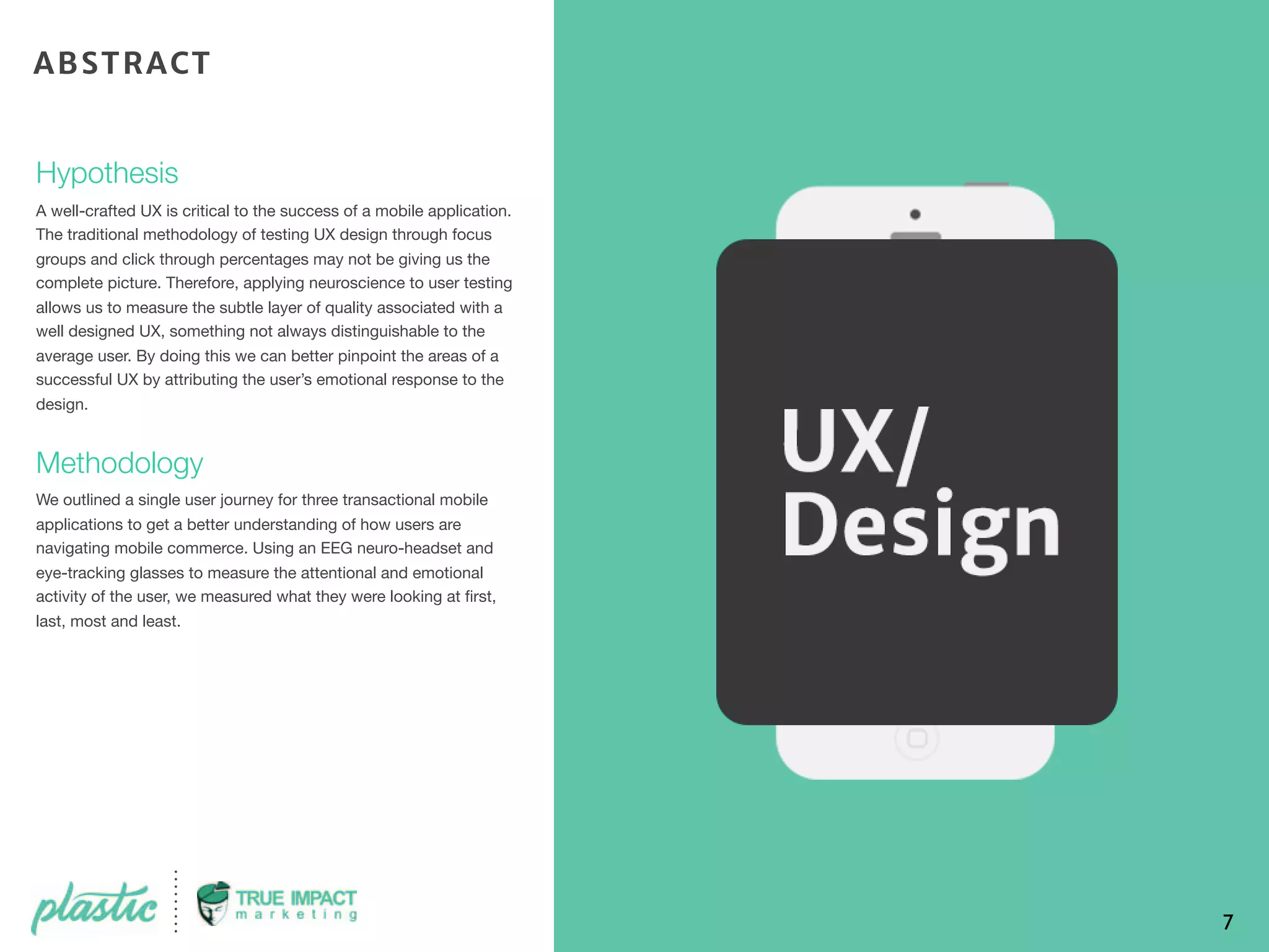 Hypothesis
A well-crafted UX is critical to the success of a mobile application.
The traditional methodology of testing UX design through focus
groups and click through percentages may not be giving us the
complete picture. Therefore, applying neuroscience to user testing
allows us to measure the subtle layer of quality associated with a
well designed UX, something not always distinguishable to the
average user. By doing this we can better pinpoint the areas of a
successful UX by attributing the user’s emotional response to the
design. 
Methodology
We outlined a single user journey for three transactional mobile
applications to get a better understanding of how users are
navigating mobile commerce. Using an EEG neuro-headset and
eye-tracking glasses to measure the attentional and emotional
activity of the user, we measured what they were looking at ﬁrst,
last, most and least.
7
ABSTRACT
 