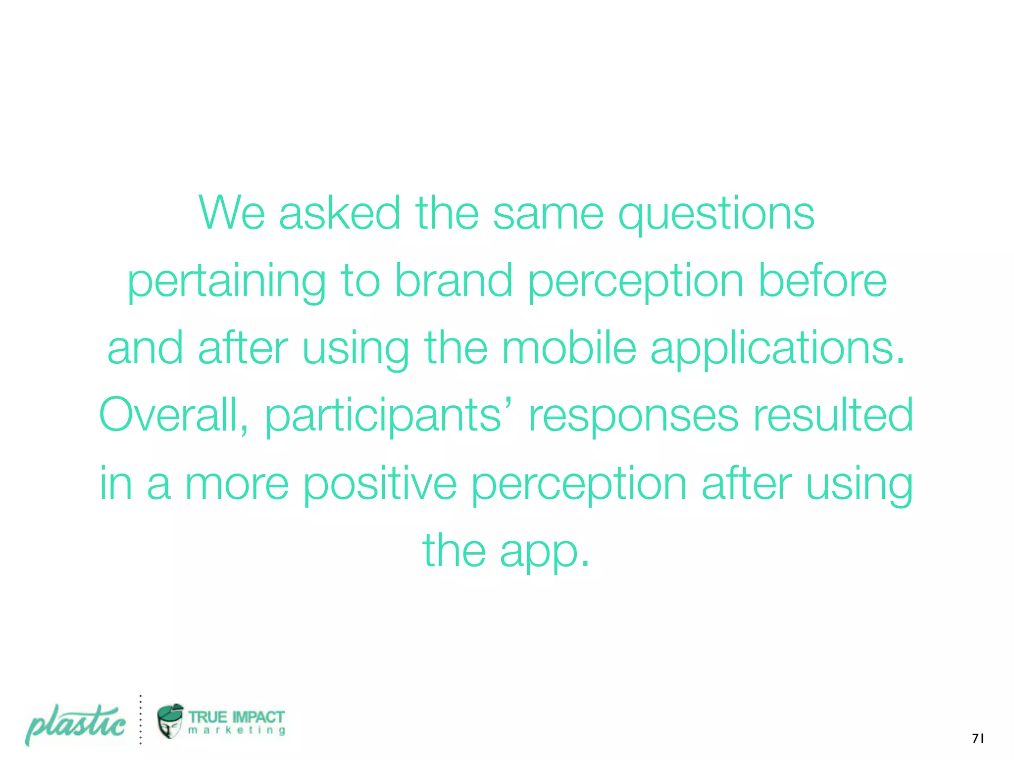 We asked the same questions
pertaining to brand perception before
and after using the mobile applications.
Overall, participants’ responses resulted
in a more positive perception after using
the app.
71
 