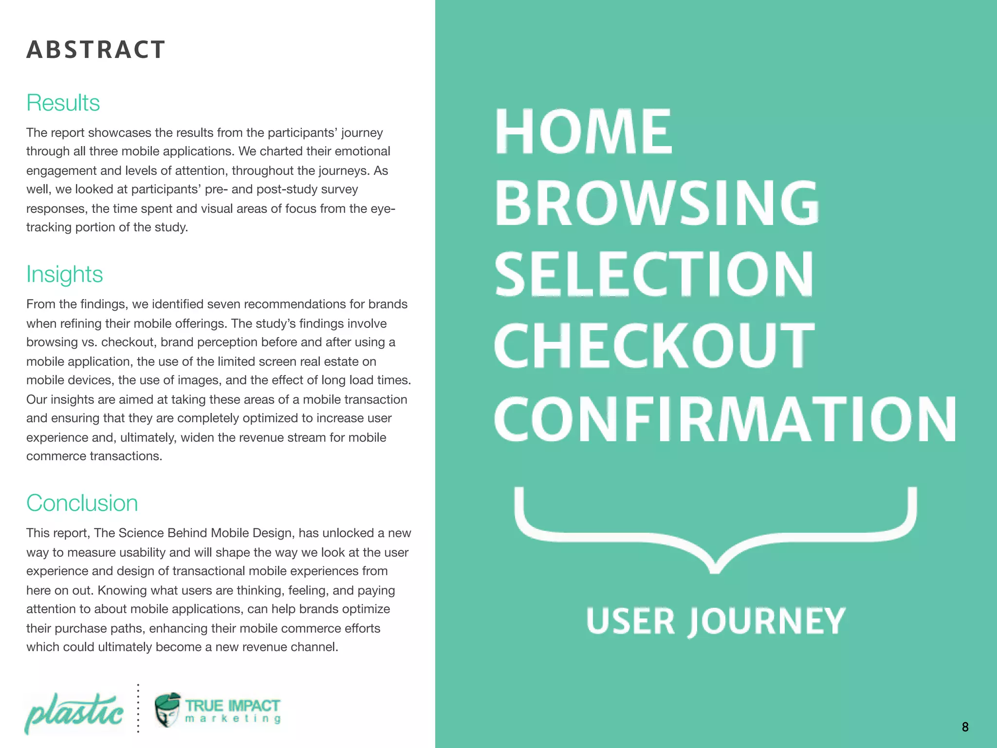 Results
The report showcases the results from the participants’ journey
through all three mobile applications. We charted their emotional
engagement and levels of attention, throughout the journeys. As
well, we looked at participants’ pre- and post-study survey
responses, the time spent and visual areas of focus from the eye-
tracking portion of the study.
Insights
From the ﬁndings, we identiﬁed seven recommendations for brands
when reﬁning their mobile offerings. The study’s ﬁndings involve
browsing vs. checkout, brand perception before and after using a
mobile application, the use of the limited screen real estate on
mobile devices, the use of images, and the effect of long load times.
Our insights are aimed at taking these areas of a mobile transaction
and ensuring that they are completely optimized to increase user
experience and, ultimately, widen the revenue stream for mobile
commerce transactions.
Conclusion
This report, The Science Behind Mobile Design, has unlocked a new
way to measure usability and will shape the way we look at the user
experience and design of transactional mobile experiences from
here on out. Knowing what users are thinking, feeling, and paying
attention to about mobile applications, can help brands optimize
their purchase paths, enhancing their mobile commerce efforts
which could ultimately become a new revenue channel.
8
ABSTRACT
 