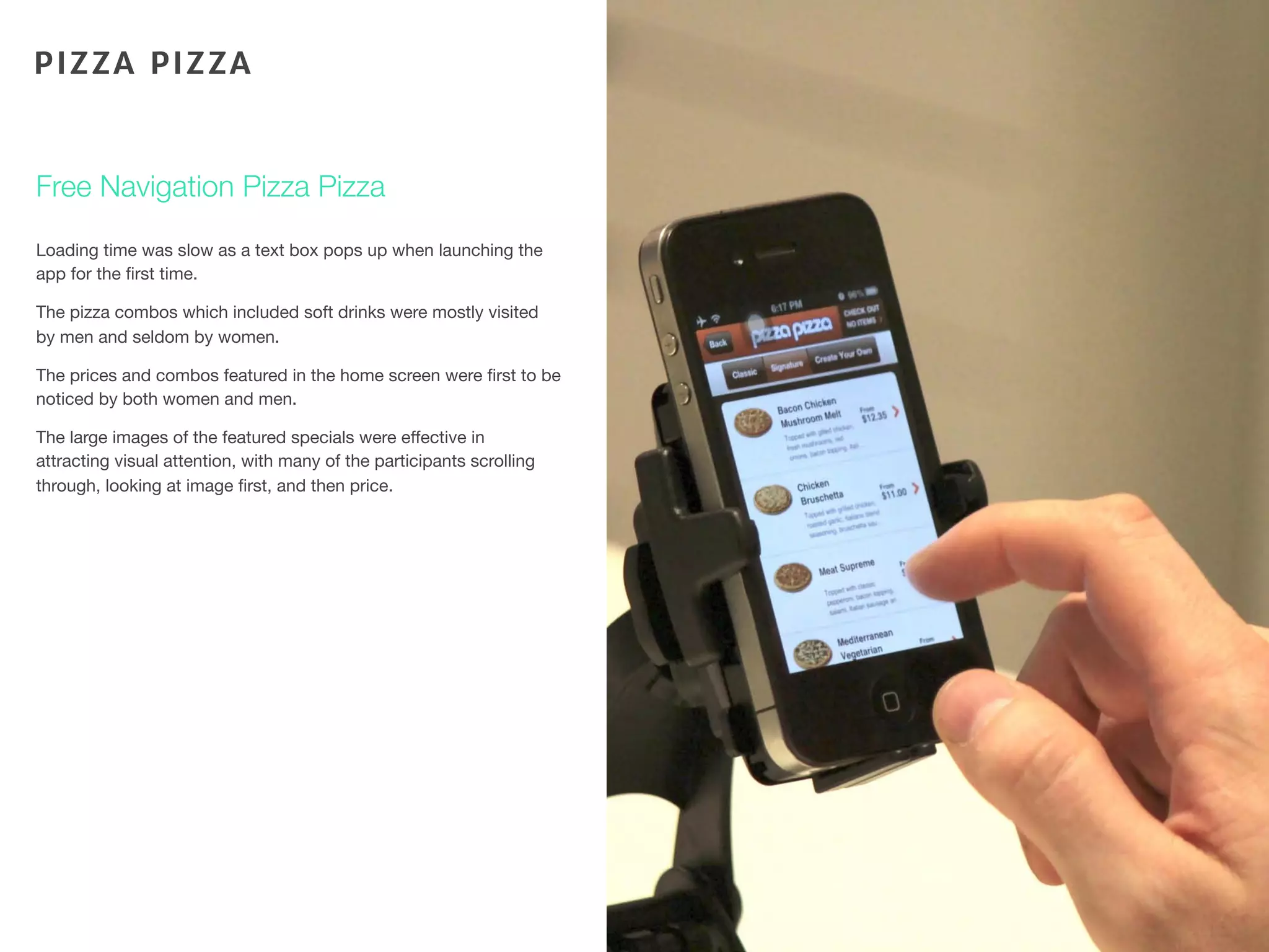 Loading time was slow as a text box pops up when launching the
app for the ﬁrst time.
The pizza combos which included soft drinks were mostly visited
by men and seldom by women.
The prices and combos featured in the home screen were ﬁrst to be
noticed by both women and men.
The large images of the featured specials were effective in
attracting visual attention, with many of the participants scrolling
through, looking at image ﬁrst, and then price.
80
Free Navigation Pizza Pizza
PIZZA PIZZA
 