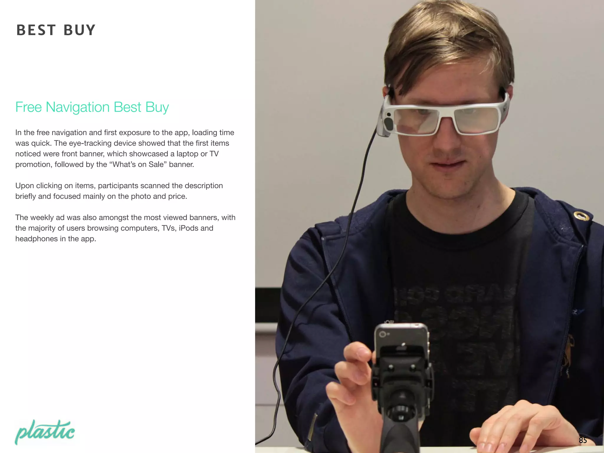 In the free navigation and ﬁrst exposure to the app, loading time
was quick. The eye-tracking device showed that the ﬁrst items
noticed were front banner, which showcased a laptop or TV
promotion, followed by the “What’s on Sale” banner.
Upon clicking on items, participants scanned the description
brieﬂy and focused mainly on the photo and price.
The weekly ad was also amongst the most viewed banners, with
the majority of users browsing computers, TVs, iPods and
headphones in the app.
85
Free Navigation Best Buy
BEST BUY
 