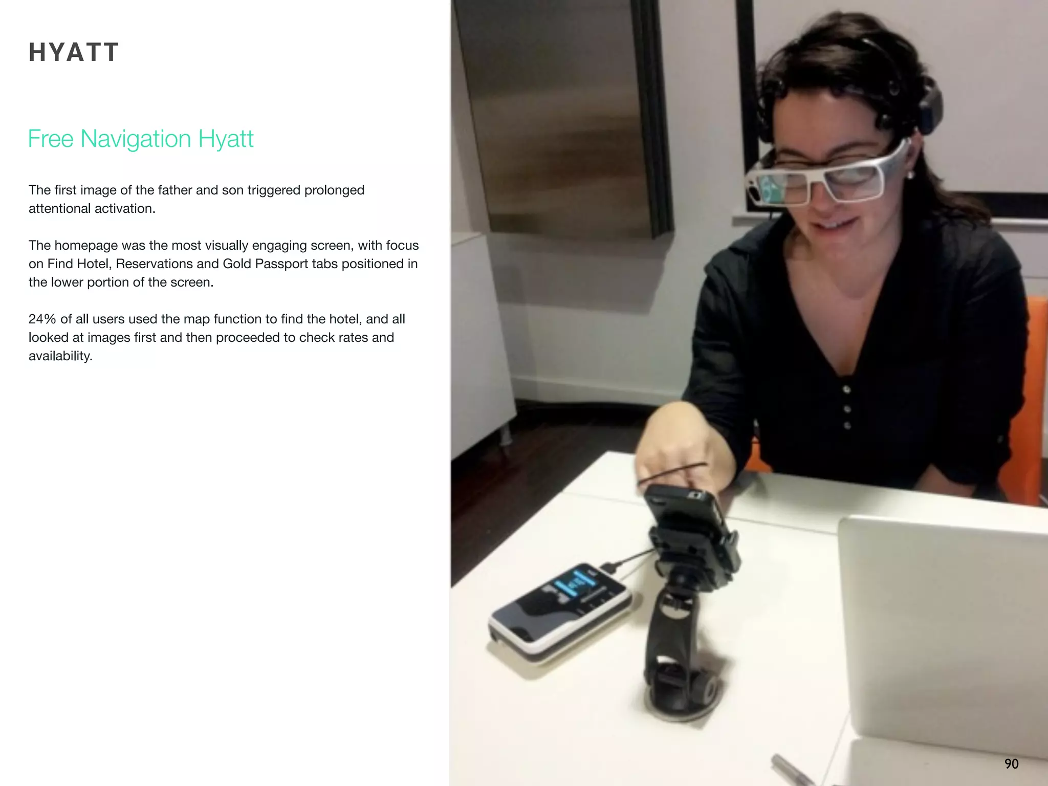 The ﬁrst image of the father and son triggered prolonged
attentional activation.
The homepage was the most visually engaging screen, with focus
on Find Hotel, Reservations and Gold Passport tabs positioned in
the lower portion of the screen.
24% of all users used the map function to ﬁnd the hotel, and all
looked at images ﬁrst and then proceeded to check rates and
availability.
90
Free Navigation Hyatt
HYATT
 