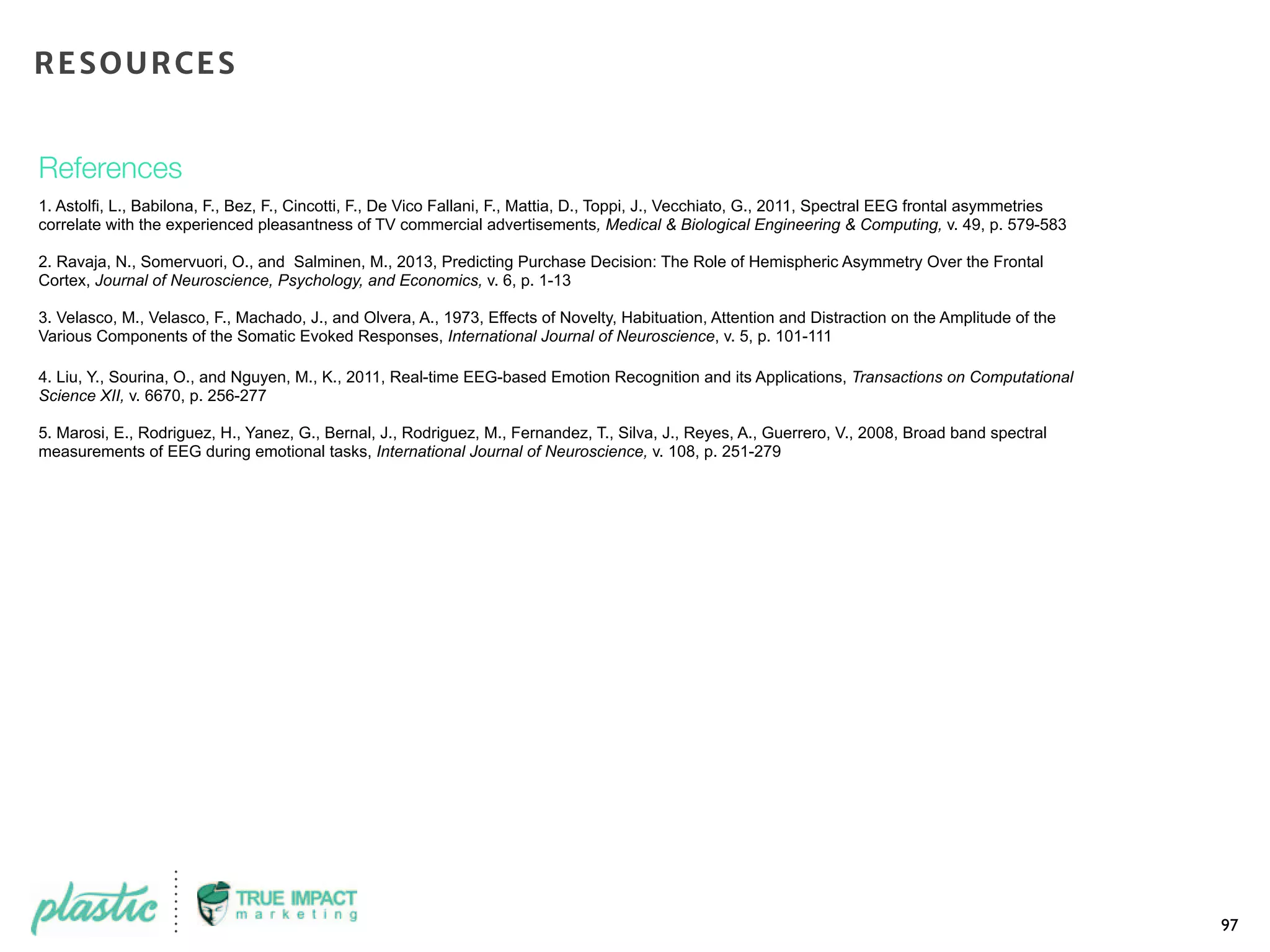 References
1. Astolfi, L., Babilona, F., Bez, F., Cincotti, F., De Vico Fallani, F., Mattia, D., Toppi, J., Vecchiato, G., 2011, Spectral EEG frontal asymmetries
correlate with the experienced pleasantness of TV commercial advertisements, Medical & Biological Engineering & Computing, v. 49, p. 579-583
2. Ravaja, N., Somervuori, O., and Salminen, M., 2013, Predicting Purchase Decision: The Role of Hemispheric Asymmetry Over the Frontal
Cortex, Journal of Neuroscience, Psychology, and Economics, v. 6, p. 1-13
3. Velasco, M., Velasco, F., Machado, J., and Olvera, A., 1973, Effects of Novelty, Habituation, Attention and Distraction on the Amplitude of the
Various Components of the Somatic Evoked Responses, International Journal of Neuroscience, v. 5, p. 101-111
4. Liu, Y., Sourina, O., and Nguyen, M., K., 2011, Real-time EEG-based Emotion Recognition and its Applications, Transactions on Computational
Science XII, v. 6670, p. 256-277
5. Marosi, E., Rodriguez, H., Yanez, G., Bernal, J., Rodriguez, M., Fernandez, T., Silva, J., Reyes, A., Guerrero, V., 2008, Broad band spectral
measurements of EEG during emotional tasks, International Journal of Neuroscience, v. 108, p. 251-279
97
RESOURCES
 