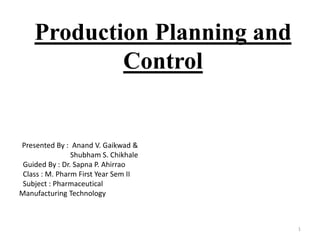 Production Planning and
Control
1
Presented By : Anand V. Gaikwad &
Shubham S. Chikhale
Guided By : Dr. Sapna P. Ahirrao
Class : M. Pharm First Year Sem II
Subject : Pharmaceutical
Manufacturing Technology
 