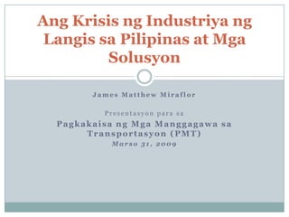 Ang Krisis ng Industriya ng
 Langis sa Pilipinas at Mga
         Solusyon

        James Matthew Miraflor

          Presentasyon para sa
  Pagkakaisa ng Mga Manggagawa sa
       Transportasyon (PMT)
            Marso 31, 2009
 