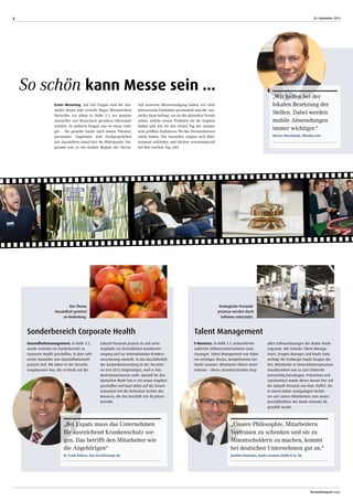 18. September 2013
Personalmagazin today
4
E-Business. In Halle 2.2. präsentierten
zahleiche Softwareunternehmen neue
Lösungen. Talent Management war dabei
ein wichtiges Thema, beispielsweise bei
Haufe-Lexware. Mitarbeiter führen Unter-
nehmen – dieses Grundverständnis liegt
allen Softwarelösungen der Marke Haufe
zugrunde. Mit Umantis Talent Manage-
ment, Zeugnis Manager und Haufe Suite
verfolgt die Freiburger Haufe Gruppe das
Ziel, Mitarbeiter in Unternehmensprozesse
einzubeziehen und so zum Unterneh-
menserfolg beizutragen. Präsentiert und
repräsentiert wurde dieser Ansatz hier auf
der Zukunft Personal von Marc Stoffel, der
in einem bisher einzigartigen Verfah-
ren von seinen Mitarbeitern zum neuen
Geschäftsführer der Haufe-Umantis AG
gewählt wurde.
Gesundheitsmanagement. In Halle 3.2.
wurde erstmals ein Sonderbereich zu
Corporate Health geschaffen, in dem zahl-
reiche Aussteller zum Gesundheitsmarkt
präsent sind. Mit dabei ist der Versiche-
rungskonzern Axa, der erstmals auf der
Zukunft Personal präsent ist und seine
Angebote zur betrieblichen Krankenver-
sorgung und zur internationalen Kranken-
versicherung vorstellt. In das Geschäftsfeld
der Auslandsentsendung ist der Versiche-
rer erst 2012 eingestiegen, weil er hier
Wachstumschancen sieht. Speziell für den
deutschen Markt hat er ein neues Angebot
geschaffen und baut dabei auf die Zusam-
menarbeit mit der britischen Tochter des
Konzerns, die das Geschäft seit 40 Jahren
betreibt.
„Unsere Philosophie, Mitarbeitern
Vertrauen zu schenken und sie zu
Mit­entscheidern zu machen, kommt
bei deutschen Unternehmen gut an.“
Joachim Rotzinger, Haufe-Lexware GmbH & Co. KG.
„Bei Expats muss das Unternehmen
für ausreichend Krankenschutz sor-
gen. Das betrifft den Mitarbeiter wie
die Angehörigen“
Dr. Frank Balmes, Axa Versicherungs AG
„Wir helfen bei der
lokalen Besetzung der
Stellen. Dabei werden
mobile Anwendungen
immer wichtiger.“
Werner Wiersbinski, Allesklar.com
So schön kann Messe sein ...
Erster Messetag. Auf vier Etagen sind die Aus-
steller dieses Jahr verteilt: Reges Messetreiben
herrschte vor allem in Halle 2.1, wo manche
Aussteller von Besuchern geradezu überrannt
wurden. In anderen Etagen war es etwas ruhi-
ger – die gezielte Suche nach neuen Themen,
passenden Angeboten und Fachgesprächen
mit Ausstellern stand hier im Mittelpunkt. Ins-
gesamt war es ein starker Beginn der Messe.
Auf unserem Messerundgang haben wir viele
interessante Eindrücke gesammelt und die Aus-
steller dazu befragt, wo sie die aktuellen Trends
sehen, welche neuen Produkte sie im Angebot
haben und wie sie den ersten Tag der europa-
weit größten Fachmesse für das Personalwesen
erlebt haben. Die Aussteller zeigten sich über-
wiegend zufrieden und blicken erwartungsvoll
auf den zweiten Tag. (str)
Das Thema
­Gesundheit gewinnt
an Bedeutung.
Sonderbereich Corporate Health
Strategische Personal­
prozesse werden durch
Software unterstützt.
Talent Management
 