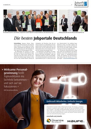 18. September 2013 7
» Wirksame Personal-
gewinnung heißt
Topkandidaten ins
Sichtfeld bekommen –
und sich auf sie
fokussieren.«
HR-Verantwortliche
Entfesselt Mitarbeiter. Entfacht Energie.
Unternehmen brauchen Erfolg. Erfolg braucht Energie. Die Energie zu verändern,
zu leisten, zu wachsen und zu wagen. Wie sehr sich das wirtschaftliche Umfeld
auch verändert – die größte Energiequelle bleiben Menschen, die an einem Strang
ziehen. Wäre es nicht großartig, wenn es eine Talentmanagement-Software gäbe,
mit der man diese Energie freisetzen, lenken und wirksam machen könnte? Und
somit den Unternehmenserfolg steigern.
www.haufe.com/umantis
Preisverleihung. Stepstone, Jobware, Meine-
stadt.de und Stellenanzeigen.de sind aktuell die
besten Jobbörsen. So das Ergebnis der Markt-
analyse „Deutschlands beste Jobportale“, für die
über 23.000 Bewerber und 1.300 Arbeitgeber bis
Ende August ihre Wertung abgegeben haben.
Die Bekanntgabe der Gewinner am ersten
Messetag am Stand von 1000-Jobbörsen zeigte:
Wie schon im Vorjahr konnte Stepstone sich
wieder den ersten Platz sichern, aber die Unter-
schiede sind denkbar knapp. Stepstone erfreut
sich zwar einer deutlich höheren Nutzung bei
Arbeitgebern und Bewerbern, liegt aber bei
anderen Kriterien wie Zufriedenheit und Such-
qualität teilweise deutlich hinter Jobware. Doch
Jobware muss sich den zweiten Platz sogar mit
Meinestadt.de teilen, die im Vergleich zum Vor-
jahr ihre Leistung stark gesteigert haben.
Die Marktanalyse wird jährlich vom Institu-
te for Competitive Recruiting (ICR), Coss Pro
Research und Profilo durchgeführt. Außer den
allgemeinen Jobbörsen wurden Spezial-Jobbör-
sen und Jobsuchmaschinen untersucht. Bei den
Spezial-Jobbörsen gab es in diesem Jahr quasi
eine „Palastrevolution“. Der vorjährige Sieger
Hotelcareer musste zwei Plätze abgeben. Die
Spitzenposition 2013 erreichte das Portal Job-
vector, das um zwei Plätze aufstieg. Auf Platz
zwei kam wie bereits im Vorjahr Yourfirm.
Die Wertung der Jobsuchmaschinen erfolgt
etwas anders als bei allgemeinen und Spezial-
Jobbörsen, da für diese Gattung keine ausrei-
chende Anzahl an Arbeitgeberbewertungen
vorliegt. Die Ergebnisse der Bewerberauswer-
tung: Kimeta liegt nach Nutzung vor IC Jobs,
und Gigajob.www.deutschlandsbestejobportale.de
Die besten Jobportale Deutschlands
Die lachenden Gewinner und Initiatoren: Ausgezeichnet wurden allgemeine und Spezial-Jobbörsen sowie Jobsuchmaschinen. Wolfgang Brickwedde vom ICR stellt die Studienergebnisse vor.
 