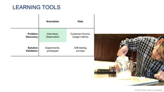 © 2012-2018 Under10 Consulting
LEARNING TOOLS
Anecdotes Data
Problem
Discovery
Interviews,
Observation
Customer forums,
Usage metrics
Solution
Validation
Experiments,
prototypes
A/B testing,
surveys
 