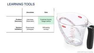 © 2012-2018 Under10 Consulting
LEARNING TOOLS
Anecdotes Data
Problem
Discovery
Interviews,
Observation
Customer forums,
Usage metrics
Solution
Validation
Experiments,
prototypes
A/B testing,
surveys
 