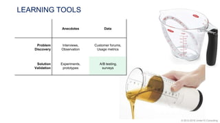 © 2012-2018 Under10 Consulting
LEARNING TOOLS
Anecdotes Data
Problem
Discovery
Interviews,
Observation
Customer forums,
Usage metrics
Solution
Validation
Experiments,
prototypes
A/B testing,
surveys
 