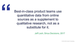 © 2012-2018 Under10 Consulting
“Best-in-class product teams use
quantitative data from online
sources as a supplement to
qualitative research, not as a
substitute for it.
Jeff Lash, Sirius Decisions, 2017
 