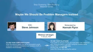 Maybe We Should Be Problem Managers Instead
Steve Johnson Hannah Flynn
With: Moderated by:
TO USE YOUR COMPUTER'S AUDIO:
When the webinar begins, you will be connected to audio
using your computer's microphone and speakers (VoIP). A
headset is recommended.
Webinar will begin:
11:00 am, PST
TO USE YOUR TELEPHONE:
If you prefer to use your phone, you must select "Use Telephone"
after joining the webinar and call in using the numbers below.
United States: +1 (213) 929-4232
Access Code: 617-651-404
Audio PIN: Shown after joining the webinar
--OR--
 