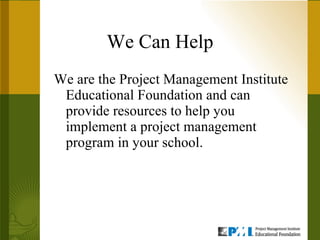 We Can Help We are the Project Management Institute Educational Foundation and can provide resources to help you implement a project management program in your school.  