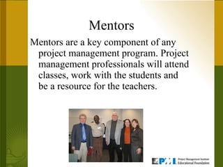 Mentors Mentors are a key component of any project management program. Project management professionals will attend classes, work with the students and be a resource for the teachers.  