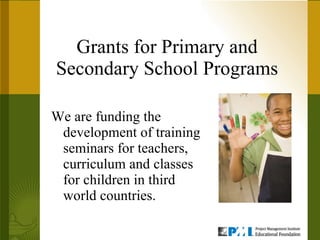 Grants for Primary and Secondary School Programs We are funding the development of training seminars for teachers, curriculum and classes for children in third world countries.  