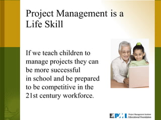 Project Management   is a  Life Skill If we teach children to manage projects they can be more successful in school and be prepared to be competitive in the 21st century workforce . 