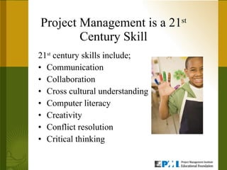 Project Management is a 21 st  Century Skill 21 st  century skills include; Communication Collaboration Cross cultural understanding Computer literacy Creativity Conflict resolution Critical thinking 