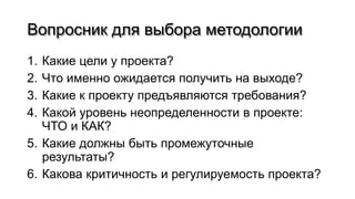 Вопросник для выбора методологии
1. Какие цели у проекта?
2. Что именно ожидается получить на выходе?
3. Какие к проекту предъявляются требования?
4. Какой уровень неопределенности в проекте:
ЧТО и КАК?
5. Какие должны быть промежуточные
результаты?
6. Какова критичность и регулируемость проекта?
 