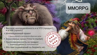 MMORPG
• Высокая неопределённость и в ЧТО (продукт),
и в КАК (проект)
• Инновационный проект
• Важна ранняя и регулярная обратная связь
• Агрессивные сроки (Time to market)
• Ориентированность на продукт
• Удовлетворённость пользователя
• Жёстких ограничений по бюджету нет
 