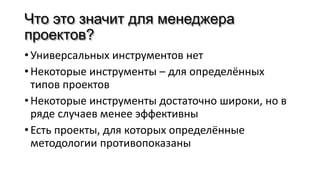 Что это значит для менеджера
проектов?
• Универсальных инструментов нет
• Некоторые инструменты – для определённых
типов проектов
• Некоторые инструменты достаточно широки, но в
ряде случаев менее эффективны
• Есть проекты, для которых определённые
методологии противопоказаны
 
