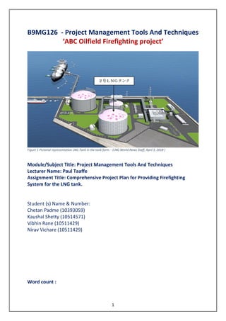 1
B9MG126 - Project Management Tools And Techniques
‘ABC Oilfield Firefighting project’
Figure 1 Pictorial representation LNG Tank in the tank farm. - (LNG World News Staff, April 3, 2018 )
Module/Subject Title: Project Management Tools And Techniques
Lecturer Name: Paul Taaffe
Assignment Title: Comprehensive Project Plan for Providing Firefighting
System for the LNG tank.
Student (s) Name & Number:
Chetan Padme (10393059)
Kaushal Shetty (10514571)
Vibhin Rane (10511429)
Nirav Vichare (10511429)
Word count :
 