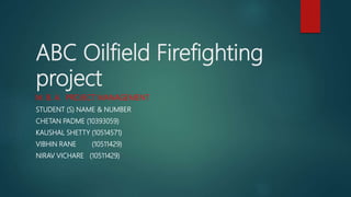 ABC Oilfield Firefighting
project
M. B. A. PROJECT MANAGEMENT
STUDENT (S) NAME & NUMBER
CHETAN PADME (10393059)
KAUSHAL SHETTY (10514571)
VIBHIN RANE (10511429)
NIRAV VICHARE (10511429)
 