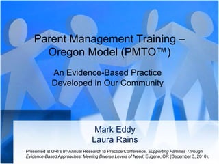 Parent Management Training – Oregon Model (PMTO™) An Evidence-Based Practice Developed in Our Community Mark EddyLaura Rains Presented at ORI’s 8th Annual Research to Practice Conference, Supporting Families Through Evidence-Based Approaches: Meeting Diverse Levels of Need, Eugene, OR (December 3, 2010). 