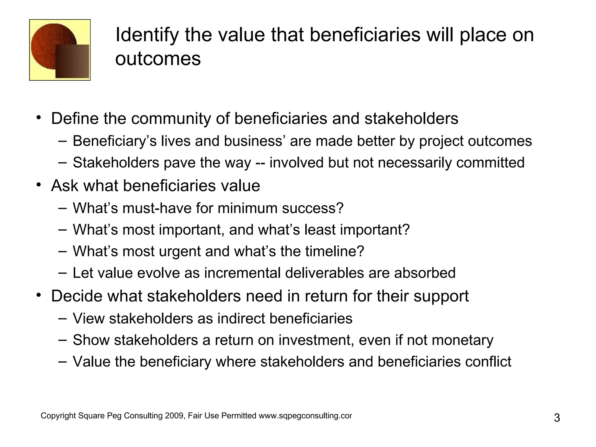 Identify the value that beneficiaries will place on outcomes Define the community of beneficiaries and stakeholders Beneficiary’s lives and business’ are made better by project outcomes Stakeholders pave the way -- involved but not necessarily committed Ask what beneficiaries value What’s must-have for minimum success? What’s most important, and what’s least important? What’s most urgent and what’s the timeline? Let value evolve as incremental deliverables are absorbed Decide what stakeholders need in return for their support View stakeholders as indirect beneficiaries Show stakeholders a return on investment, even if not monetary Value the beneficiary where stakeholders and beneficiaries conflict 