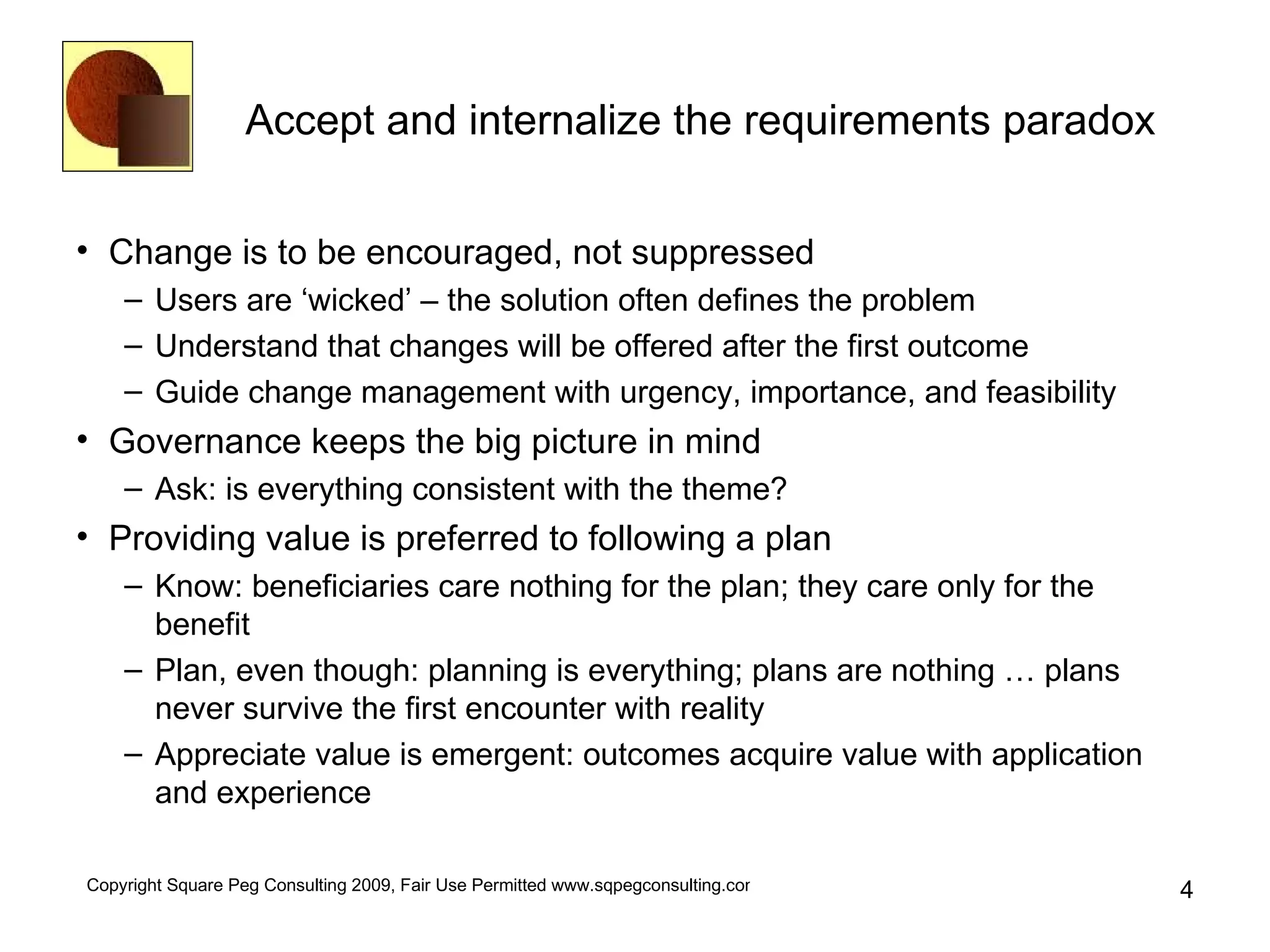 Accept and internalize the requirements paradox Change is to be encouraged, not suppressed Users are ‘wicked’ – the solution often defines the problem Understand that changes will be offered after the first outcome Guide change management with urgency, importance, and feasibility Governance keeps the big picture in mind Ask: is everything consistent with the theme? Providing value is preferred to following a plan Know: beneficiaries care nothing for the plan; they care only for the benefit Plan, even though: planning is everything; plans are nothing … plans never survive the first encounter with reality Appreciate value is emergent: outcomes acquire value with application and experience 