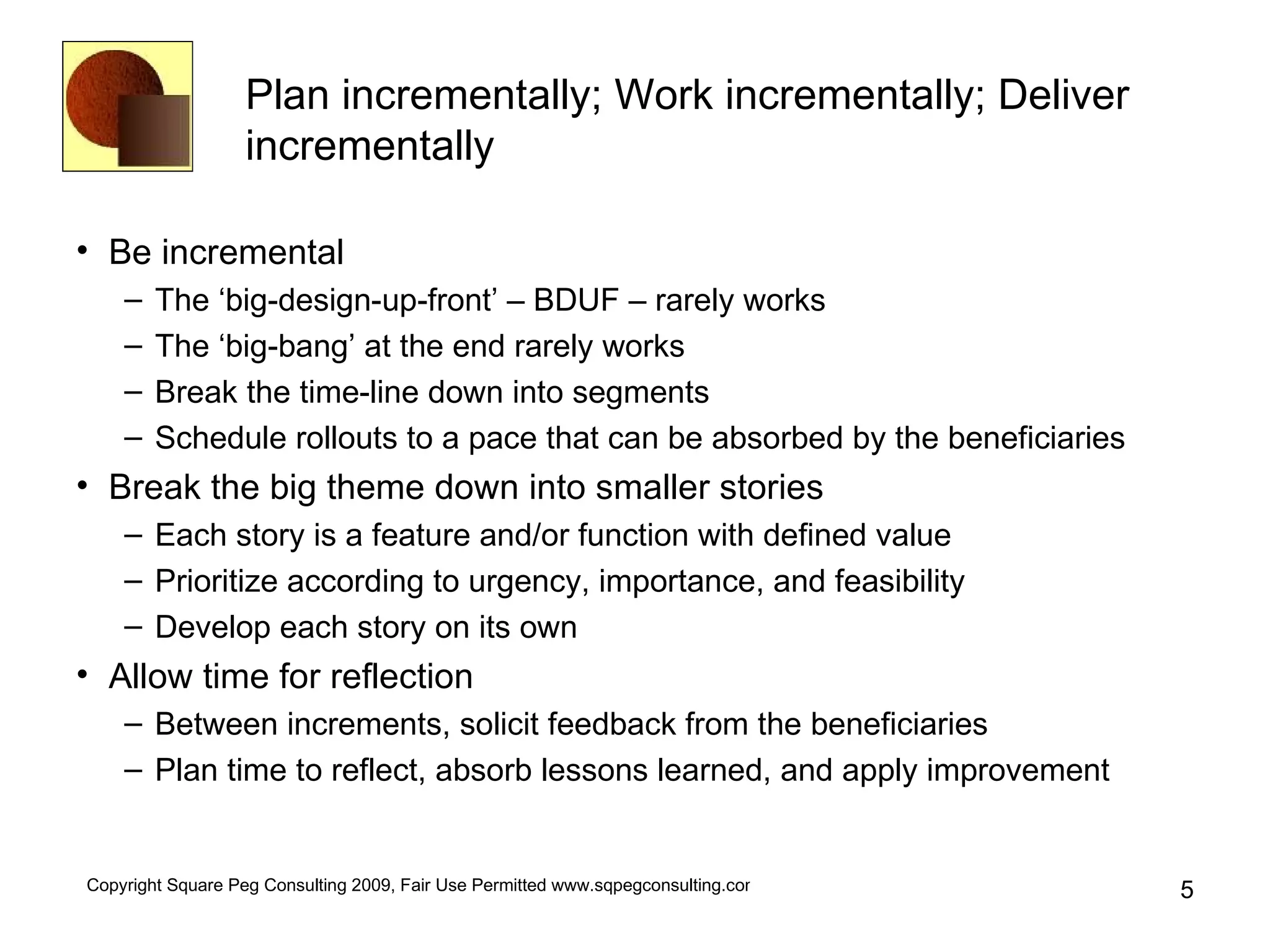 Plan incrementally; Work incrementally; Deliver incrementally Be incremental The ‘big-design-up-front’ – BDUF – rarely works The ‘big-bang’ at the end rarely works Break the time-line down into segments Schedule rollouts to a pace that can be absorbed by the beneficiaries Break the big theme down into smaller stories Each story is a feature and/or function with defined value Prioritize according to urgency, importance, and feasibility Develop each story on its own Allow time for reflection Between increments, solicit feedback from the beneficiaries Plan time to reflect, absorb lessons learned, and apply improvement 