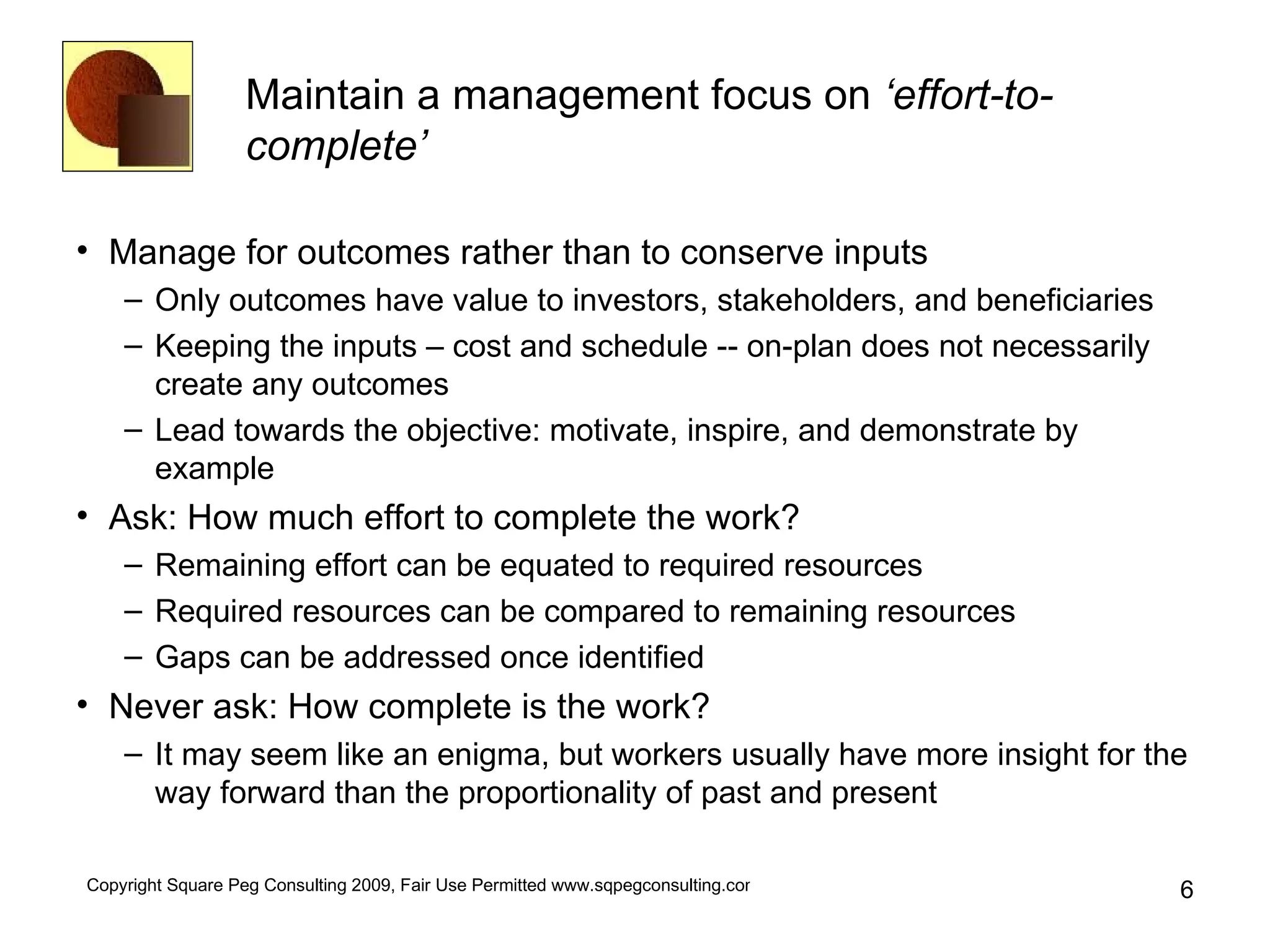 Maintain a management focus on  ‘effort-to-complete’   Manage for outcomes rather than to conserve inputs Only outcomes have value to investors, stakeholders, and beneficiaries Keeping the inputs – cost and schedule -- on-plan does not necessarily create any outcomes Lead towards the objective: motivate, inspire, and demonstrate by example Ask: How much effort to complete the work? Remaining effort can be equated to required resources Required resources can be compared to remaining resources Gaps can be addressed once identified Never ask: How complete is the work? It may seem like an enigma, but workers usually have more insight for the way forward than the proportionality of past and present 