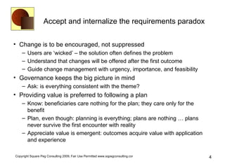 Accept and internalize the requirements paradox Change is to be encouraged, not suppressed Users are ‘wicked’ – the solution often defines the problem Understand that changes will be offered after the first outcome Guide change management with urgency, importance, and feasibility Governance keeps the big picture in mind Ask: is everything consistent with the theme? Providing value is preferred to following a plan Know: beneficiaries care nothing for the plan; they care only for the benefit Plan, even though: planning is everything; plans are nothing … plans never survive the first encounter with reality Appreciate value is emergent: outcomes acquire value with application and experience 