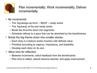 Plan incrementally; Work incrementally; Deliver incrementally Be incremental The ‘big-design-up-front’ – BDUF – rarely works The ‘big-bang’ at the end rarely works Break the time-line down into segments Schedule rollouts to a pace that can be absorbed by the beneficiaries Break the big theme down into smaller stories Each story is a feature and/or function with defined value Prioritize according to urgency, importance, and feasibility Develop each story on its own Allow time for reflection Between increments, solicit feedback from the beneficiaries Plan time to reflect, absorb lessons learned, and apply improvement 