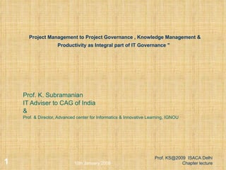 Project Management to Project Governance , Knowledge Management & Productivity as Integral part of IT Governance &quot;     Prof. K. Subramanian IT Adviser to CAG of India & Prof. & Director, Advanced center for Informatics & Innovative Learning, IGNOU 10th January 2009 Prof. KS@2009  ISACA Delhi Chapter lecture 