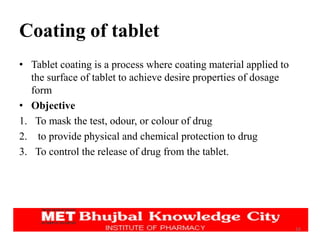 Coating of tablet
• Tablet coating is a process where coating material applied to
the surface of tablet to achieve desire properties of dosage
form
• Objective
1. To mask the test, odour, or colour of drug
2. to provide physical and chemical protection to drug
3. To control the release of drug from the tablet.
16
 