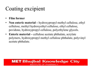 Coating excipient
• Film former
• Non enteric material – hydroxypropyl methyl cellulose, ethyl
cellulose, methyl hydroxyethyl cellulose, ethyl cellulose,
povidone, hydroxypropyl cellulose, polyethylene glycols.
• Enteric material – cellulose acetate phthalate, acrylate
polymers, hydroxypropyl methyl cellulose phthalate, polyvinyl
acetate phthalate.
17
 