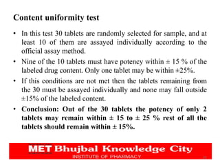 Content uniformity test
• In this test 30 tablets are randomly selected for sample, and at
least 10 of them are assayed individually according to the
official assay method.
• Nine of the 10 tablets must have potency within ± 15 % of the
labeled drug content. Only one tablet may be within ±25%.
• If this conditions are not met then the tablets remaining from
the 30 must be assayed individually and none may fall outside
±15% of the labeled content.
• Conclusion: Out of the 30 tablets the potency of only 2
tablets may remain within ± 15 to ± 25 % rest of all the
tablets should remain within ± 15%.
21
 