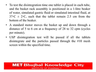 • To test the disintegration time one tablet is placed in each tube,
and the basket rack assembly is positioned in a 1-litre beaker
of water, simulated gastric fluid or simulated intestinal fluid, at
37◦C ± 2◦C, such that the tablet remain 2.5 cm from the
bottom of the beaker.
• A standard motor moves the basket up and down through a
distance of 5 to 6 cm at a frequency of 28 to 32 cpm (cycles
per minute).
• USP disintegration test will be passed if all the tablets
disintegrate and the particles passed through the #10 mesh
screen within the specified time.
23
 