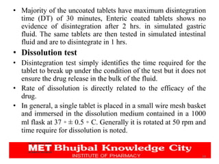 24
• Majority of the uncoated tablets have maximum disintegration
time (DT) of 30 minutes, Enteric coated tablets shows no
evidence of disintegration after 2 hrs. in simulated gastric
fluid. The same tablets are then tested in simulated intestinal
fluid and are to disintegrate in 1 hrs.
• Dissolution test
• Disintegration test simply identifies the time required for the
tablet to break up under the condition of the test but it does not
ensure the drug release in the bulk of the fluid.
• Rate of dissolution is directly related to the efficacy of the
drug.
• In general, a single tablet is placed in a small wire mesh basket
and immersed in the dissolution medium contained in a 1000
ml flask at 37 ◦ ± 0.5 ◦ C. Generally it is rotated at 50 rpm and
time require for dissolution is noted.
 