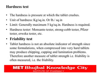 Hardness test
• The hardness is pressure at which the tablet crushes.
• Unit of hardness: Kg/sq.in. Or lb./ sq.in
• Limit: Generally maximum 5 kg/sq.in. Hardness is required.
• Hardness tester: Monsanto tester, strong-cobb tester, Pfizer
tester, erweka tester, etc.
• Friability test
• Tablet hardness is not an absolute indicator of strength since
some formulations, when compressed into very hard tablets
may produce chipping, capping and lamination problems.
Therefore another measure of tablet strength i.e. friability is
often measured, i.e. the friability.
25
 