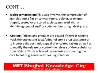 CONT…
• Tablet compression: This step involves the compression of
granules into a flat or convex, round, oblong, or unique
shaped, scored or unscored tablets; engraved with an
identifying symbol and/ or code number using tablet press.
• Coating: Tablets and granules are coated if there is need to
mask the unpleasant taste/odour of some drug substance or
to increase the aesthetic appeal of uncoated tablets as well as
to modify the release or control the release of drug substance
from tablets. This is achieved by enclosing or covering the
core tablet or granules with coating solutions
7
 